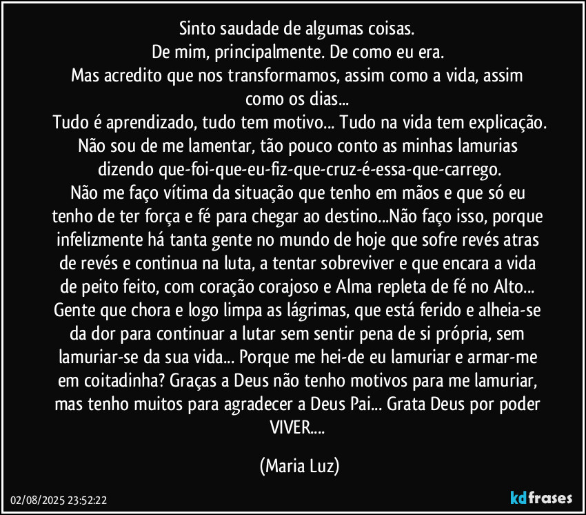 Sinto saudade de algumas coisas. 
De mim, principalmente. De como eu era. 
Mas acredito que nos transformamos, assim como a vida, assim como os dias... 
Tudo é aprendizado, tudo tem motivo... Tudo na vida tem explicação.
Não sou de me lamentar, tão pouco conto as minhas lamurias dizendo que-foi-que-eu-fiz-que-cruz-é-essa-que-carrego.
Não me faço vítima da situação que tenho em mãos e que só eu tenho de ter força e fé para chegar ao destino...Não faço isso, porque infelizmente há tanta gente no mundo de hoje que sofre revés atras de revés e continua na luta, a tentar sobreviver  e que encara a vida de peito feito, com coração corajoso e Alma repleta de fé no Alto... Gente que chora e logo limpa as lágrimas, que está ferido e alheia-se da dor para continuar a lutar sem sentir pena de si própria, sem lamuriar-se da sua vida... Porque me hei-de eu lamuriar e armar-me em coitadinha? Graças a Deus não tenho motivos para me lamuriar, mas tenho muitos para agradecer a Deus Pai... Grata Deus por poder VIVER... (Maria Luz)