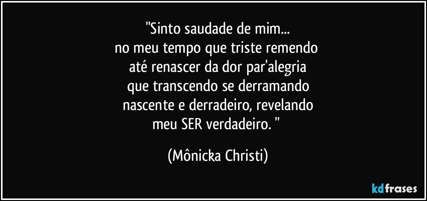 "Sinto saudade de mim...
no meu tempo que triste remendo 
até renascer da dor par'alegria
que transcendo se derramando
nascente e derradeiro, revelando
meu SER verdadeiro. " (Mônicka Christi)