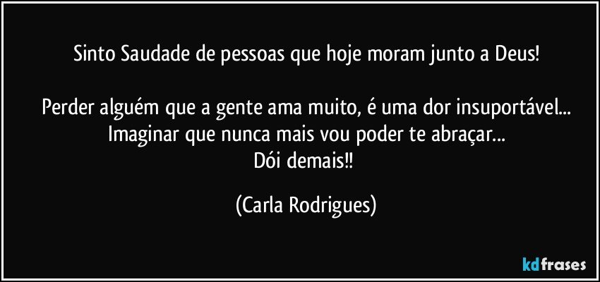 Sinto Saudade de pessoas que hoje moram junto a Deus!

Perder alguém que a gente ama muito, é uma dor insuportável...
Imaginar que nunca mais vou poder te abraçar...
Dói demais!! (Carla Rodrigues)