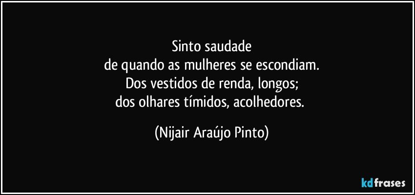 Sinto saudade
de quando as mulheres se escondiam.
Dos vestidos de renda, longos;
dos olhares tímidos, acolhedores. (Nijair Araújo Pinto)