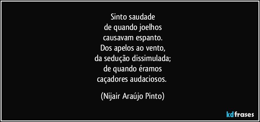 Sinto saudade
de quando joelhos
causavam espanto.
Dos apelos ao vento,
da sedução dissimulada;
de quando éramos
caçadores audaciosos. (Nijair Araújo Pinto)