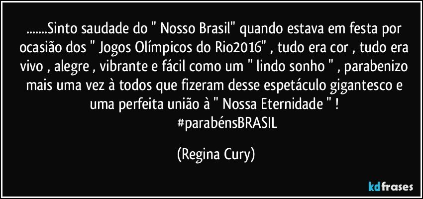 ...Sinto saudade do  " Nosso Brasil"  quando estava em festa por ocasião dos " Jogos Olímpicos  do Rio2016"  , tudo era cor , tudo era vivo , alegre , vibrante e  fácil como um " lindo sonho " , parabenizo mais uma vez à todos que fizeram desse espetáculo  gigantesco e  uma  perfeita união à " Nossa Eternidade " ! 
                           #parabénsBRASIL (Regina Cury)