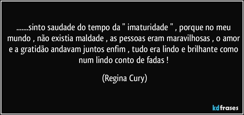 ...sinto saudade do tempo  da " imaturidade " , porque  no meu mundo , não existia maldade , as pessoas eram maravilhosas , o amor e  a gratidão andavam juntos enfim , tudo era lindo e brilhante como num lindo conto de fadas ! (Regina Cury)