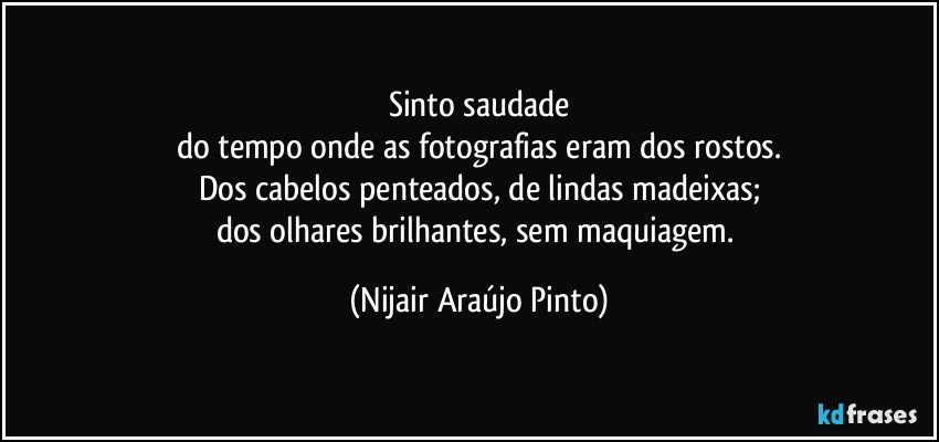 Sinto saudade
do tempo onde as fotografias eram dos rostos.
Dos cabelos penteados, de lindas madeixas;
dos olhares brilhantes, sem maquiagem. (Nijair Araújo Pinto)