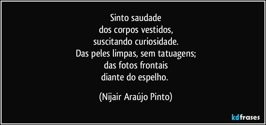 Sinto saudade
dos corpos vestidos,
suscitando curiosidade.
Das peles limpas, sem tatuagens;
das fotos frontais
diante do espelho. (Nijair Araújo Pinto)