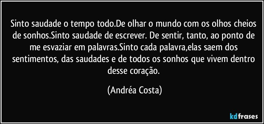 Sinto saudade o tempo todo.De olhar o mundo com os olhos cheios de sonhos.Sinto saudade de escrever. De sentir, tanto, ao ponto de me esvaziar em palavras.Sinto cada palavra,elas saem dos sentimentos, das saudades e de todos os sonhos que vivem dentro desse coração. (Andréa Costa)