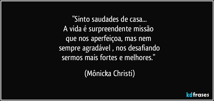 "Sinto saudades de casa...
A vida é surpreendente missão 
que nos aperfeiçoa, mas nem 
sempre agradável , nos desafiando
sermos mais fortes e melhores." (Mônicka Christi)