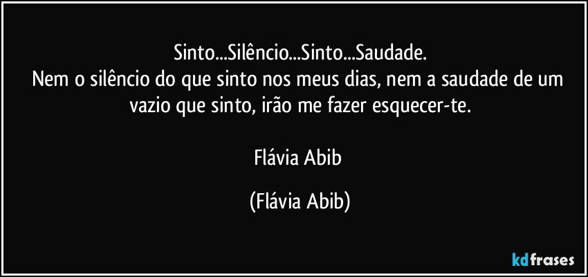 Sinto...Silêncio...Sinto...Saudade.
Nem o silêncio do que sinto nos meus dias, nem a saudade de um vazio que sinto, irão me fazer esquecer-te.

Flávia Abib (Flávia Abib)