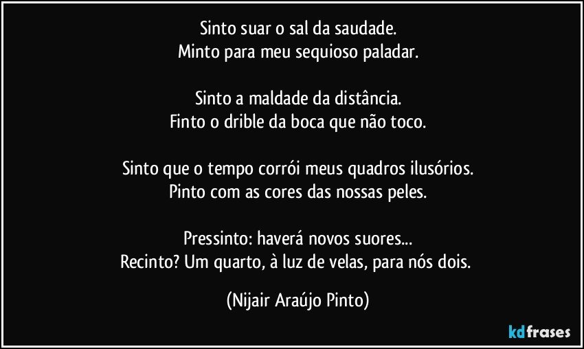 Sinto suar o sal da saudade.
Minto para meu sequioso paladar.

Sinto a maldade da distância.
Finto o drible da boca que não toco.

Sinto que o tempo corrói meus quadros ilusórios.
Pinto com as cores das nossas peles.

Pressinto: haverá novos suores...
Recinto? Um quarto, à luz de velas, para nós dois. (Nijair Araújo Pinto)