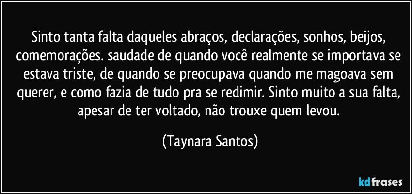 Sinto tanta falta daqueles abraços, declarações, sonhos, beijos, comemorações. saudade de quando você realmente se importava se estava triste, de quando se preocupava quando me magoava sem querer, e como fazia de tudo pra se redimir. Sinto muito a sua falta, apesar de ter voltado, não trouxe quem levou. (Taynara Santos)