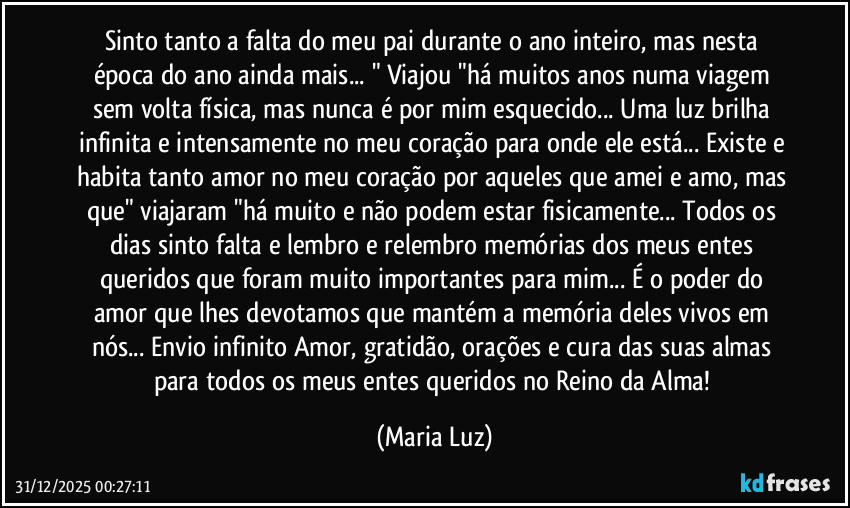 Sinto tanto a falta do meu pai durante o ano inteiro, mas nesta época do ano ainda mais... " Viajou "há muitos anos numa viagem sem volta física, mas nunca é por mim esquecido... Uma luz brilha infinita e intensamente no meu coração para onde ele está... Existe e habita tanto amor no meu coração por aqueles que amei e amo, mas que" viajaram "há muito e não podem estar fisicamente... Todos os dias sinto falta e lembro e relembro memórias dos meus entes queridos que foram muito importantes para mim... É o poder do amor que lhes devotamos que mantém a memória deles vivos em nós... Envio infinito Amor, gratidão, orações e cura das suas almas para todos os meus entes queridos no Reino da Alma! (Maria Luz)