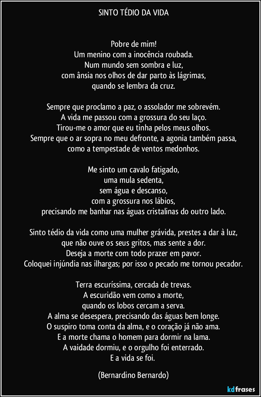 SINTO TÉDIO DA VIDA


Pobre de mim!
Um menino com a inocência roubada.
Num mundo sem sombra e luz,
com ânsia nos olhos de dar parto às lágrimas,
quando se lembra da cruz.

Sempre que proclamo a paz, o assolador me sobrevém.
A vida me passou com a grossura do seu laço.
Tirou-me o amor que eu tinha pelos meus olhos.
Sempre que o ar sopra no meu defronte, a agonia também passa,
como a tempestade de ventos medonhos.

Me sinto um cavalo fatigado,
uma mula sedenta,
sem água e descanso,
com a grossura nos lábios,
precisando me banhar nas águas cristalinas do outro lado.

Sinto tédio da vida como uma mulher grávida, prestes a dar à luz,
que não ouve os seus gritos, mas sente a dor.
Deseja a morte com todo prazer em pavor.
Coloquei injúndia nas ilhargas; por isso o pecado me tornou pecador.

Terra escuríssima, cercada de trevas.
A escuridão vem como a morte,
quando os lobos cercam a serva.
A alma se desespera, precisando das águas bem longe.
O suspiro toma conta da alma, e o coração já não ama.
E a morte chama o homem para dormir na lama.
A vaidade dormiu, e o orgulho foi enterrado.
E a vida se foi. (Bernardino Bernardo)
