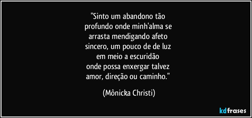 "Sinto um abandono tão 
profundo onde minh'alma se 
arrasta mendigando afeto 
sincero, um pouco de de luz 
em meio a escuridão 
onde possa enxergar talvez 
amor, direção ou caminho." (Mônicka Christi)