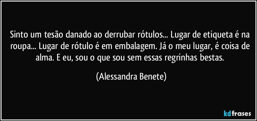 Sinto um tesão danado ao derrubar rótulos... Lugar de etiqueta é na roupa... Lugar de rótulo é em embalagem. Já o meu lugar, é coisa de alma. E eu, sou o que sou sem essas regrinhas bestas. (Alessandra Benete)