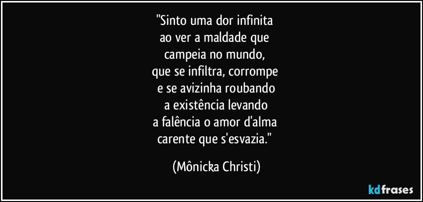 "Sinto uma dor infinita 
ao ver a maldade que 
campeia no mundo, 
que se infiltra, corrompe 
e se avizinha roubando
 a existência levando 
a falência o amor d'alma 
carente que s'esvazia." (Mônicka Christi)