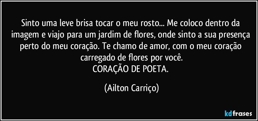 Sinto uma leve brisa tocar o meu rosto... Me coloco dentro da imagem e viajo para um jardim de flores, onde  sinto a  sua presença perto do meu coração. Te chamo de amor, com o meu coração carregado de flores  por você.
CORAÇÃO DE POETA. (Ailton Carriço)