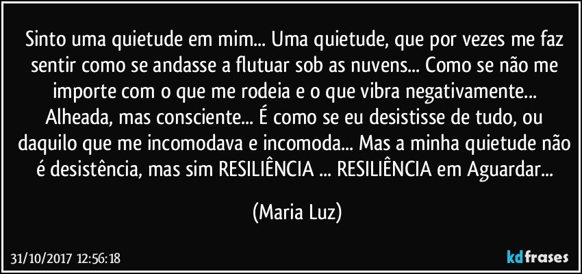 Sinto uma quietude em mim... Uma quietude, que por vezes  me faz sentir como se andasse a flutuar sob as nuvens... Como se não me importe com o que me rodeia e o que vibra negativamente... Alheada, mas consciente... É como se eu desistisse de tudo, ou daquilo que me incomodava e incomoda... Mas a minha quietude não é desistência, mas sim RESILIÊNCIA ... RESILIÊNCIA em  Aguardar... (Maria Luz)