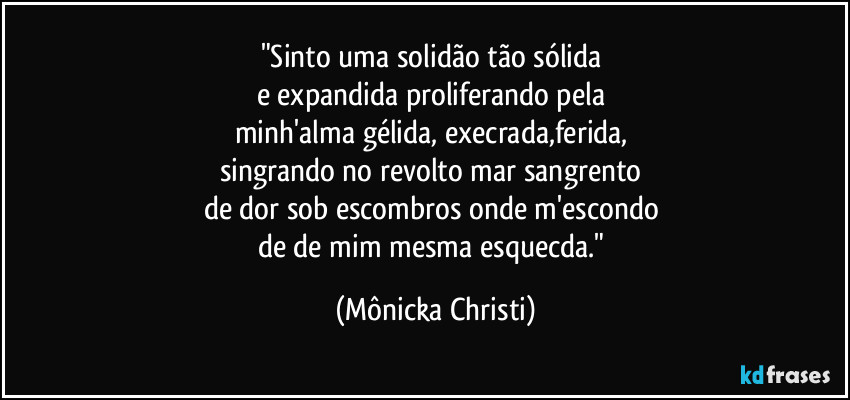 "Sinto uma solidão tão sólida 
e expandida proliferando pela 
minh'alma gélida, execrada,ferida, 
singrando no revolto mar sangrento 
de dor sob escombros onde m'escondo 
de de mim mesma esquecda." (Mônicka Christi)