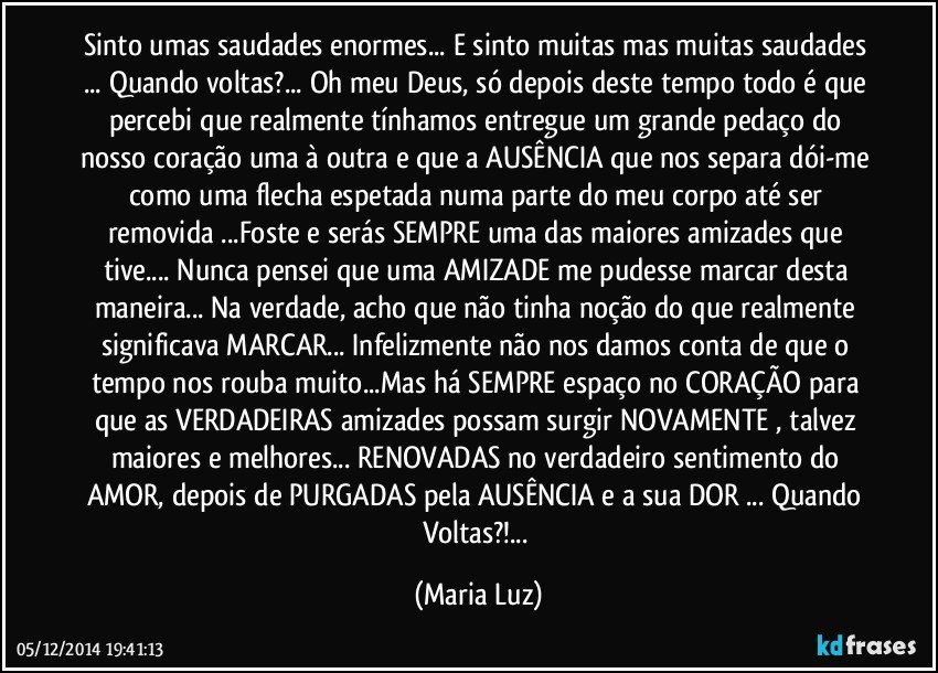 Sinto umas saudades enormes... E sinto muitas mas muitas saudades ... Quando voltas?... Oh meu Deus, só depois deste tempo todo é que percebi que realmente tínhamos entregue  um grande pedaço do nosso coração uma à outra e que a AUSÊNCIA que nos separa dói-me como uma flecha espetada numa parte do meu corpo  até ser removida ...Foste e serás SEMPRE uma das maiores amizades que tive... Nunca pensei que uma AMIZADE me pudesse marcar desta maneira... Na verdade, acho que não tinha noção do que realmente significava MARCAR... Infelizmente não nos damos conta de que o tempo nos rouba muito...Mas há SEMPRE espaço no CORAÇÃO para que as VERDADEIRAS amizades  possam surgir NOVAMENTE , talvez maiores e melhores... RENOVADAS no verdadeiro sentimento do AMOR, depois de PURGADAS pela AUSÊNCIA e a sua DOR ... Quando Voltas?!... (Maria Luz)