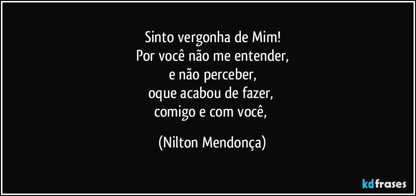 Sinto vergonha de Mim!
Por você não me entender,
e não perceber,
oque acabou de fazer, 
comigo e com você, (Nilton Mendonça)