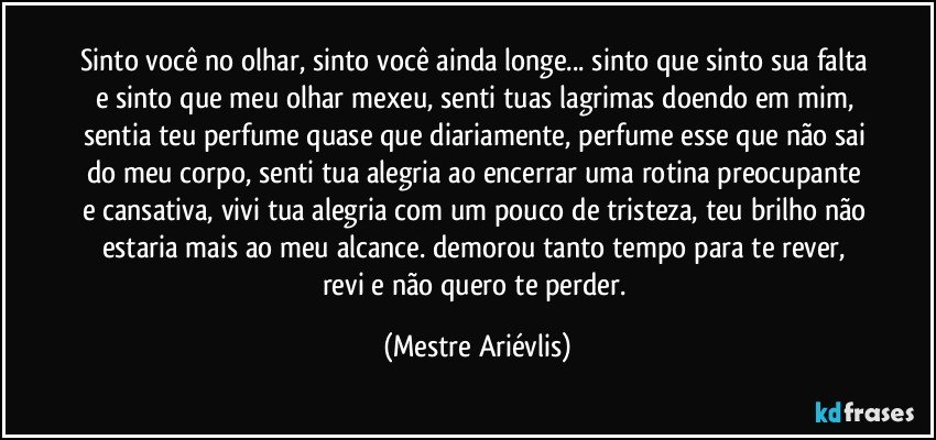 Sinto você no olhar, sinto você ainda longe... sinto que sinto sua falta e sinto que meu olhar mexeu, senti tuas lagrimas doendo em mim, sentia teu perfume quase que diariamente, perfume esse que não sai do meu corpo, senti tua alegria ao encerrar uma rotina preocupante e cansativa, vivi tua alegria com um pouco de tristeza, teu brilho não estaria mais ao meu alcance. demorou tanto tempo para te rever, revi e não quero te perder. (Mestre Ariévlis)