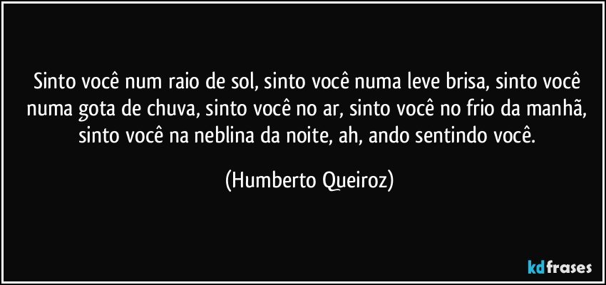 Sinto você num raio de sol, sinto você numa leve brisa, sinto você numa gota de chuva, sinto você no ar, sinto você no frio da manhã, sinto você na neblina da noite, ah, ando sentindo você. (Humberto Queiroz)