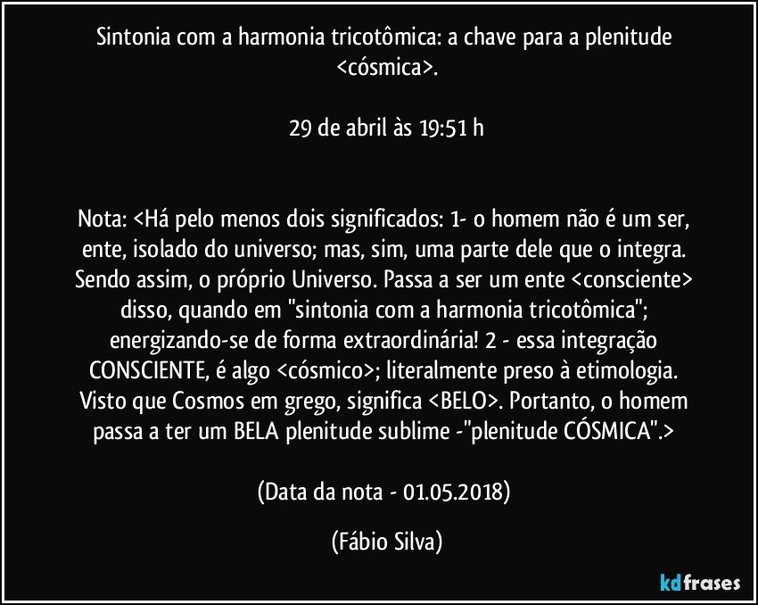 Sintonia com a harmonia tricotômica: a chave para a plenitude <cósmica>.

29 de abril às 19:51 h


Nota: <Há pelo menos dois significados: 1- o homem não é um ser, ente, isolado do universo; mas, sim, uma parte dele que o integra. Sendo assim, o próprio Universo. Passa a ser um ente <consciente> disso, quando em "sintonia com a harmonia tricotômica"; energizando-se de forma extraordinária! 2 - essa integração CONSCIENTE, é algo <cósmico>; literalmente preso à etimologia. Visto que Cosmos em grego, significa <BELO>. Portanto, o homem passa a ter um BELA plenitude sublime -"plenitude CÓSMICA".> 

(Data da nota - 01.05.2018) (Fábio Silva)