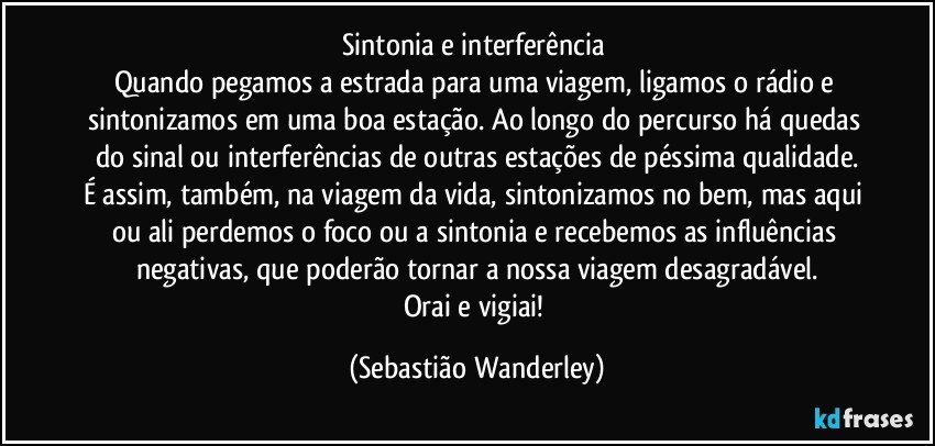 Sintonia e interferência 
Quando pegamos a estrada para uma viagem, ligamos o rádio e sintonizamos em uma boa estação. Ao longo do percurso há quedas do sinal ou interferências de outras estações de péssima qualidade.
É assim, também, na viagem da vida, sintonizamos no bem, mas aqui ou ali perdemos o foco ou a sintonia e recebemos as influências negativas, que poderão tornar a nossa viagem desagradável.
Orai e vigiai! (Sebastião Wanderley)