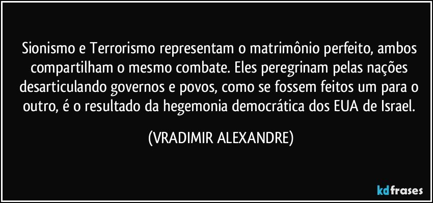 Sionismo e Terrorismo representam o matrimônio perfeito, ambos compartilham o mesmo combate. Eles peregrinam pelas nações desarticulando governos e povos, como se fossem feitos um para o outro, é o resultado da hegemonia democrática dos EUA de Israel. (VRADIMIR ALEXANDRE)
