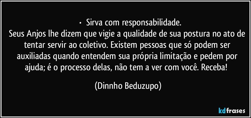 ⚜️•  ❝Sirva com responsabilidade.
Seus Anjos lhe dizem que vigie a qualidade de sua postura no ato de tentar servir ao coletivo. Existem pessoas que só podem ser auxiliadas quando entendem sua própria limitação e pedem por ajuda; é o processo delas, não tem a ver com você. Receba!❞ (Dinnho Beduzupo)