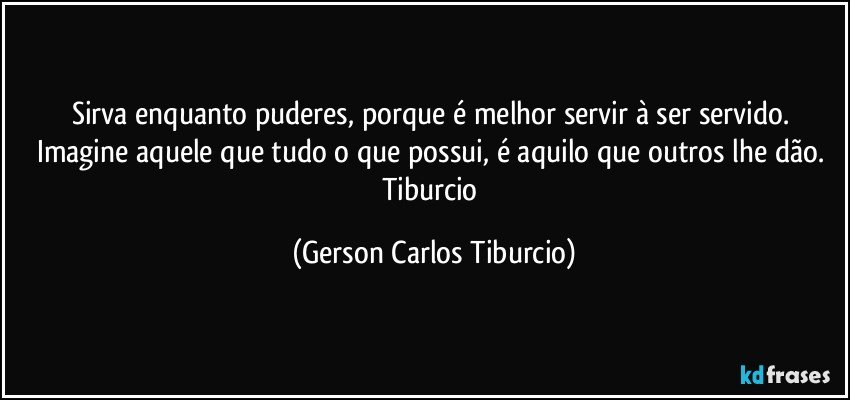 Sirva enquanto puderes, porque é melhor servir à ser servido. Imagine aquele que tudo o que possui, é aquilo que outros lhe dão. Tiburcio (Gerson Carlos Tiburcio)