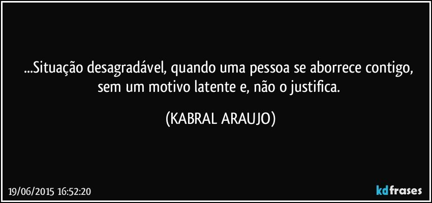 ...Situação desagradável, quando uma pessoa se aborrece contigo, sem um motivo latente e, não o justifica. (KABRAL ARAUJO)