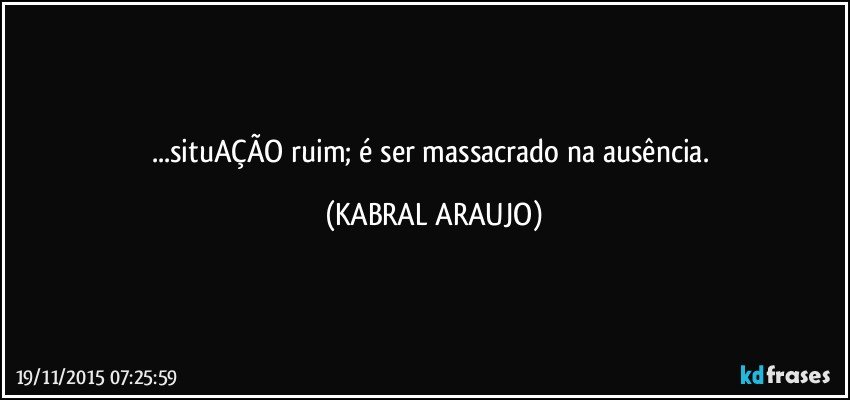 ...situAÇÃO ruim; é ser massacrado na ausência. (KABRAL ARAUJO)