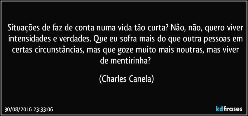 Situações de faz de conta numa vida tão curta? Nâo, não, quero viver intensidades e verdades. Que eu sofra mais do que outra pessoas em certas circunstâncias, mas que goze muito mais noutras, mas viver de mentirinha? (Charles Canela)