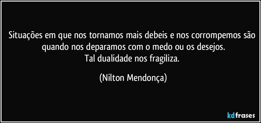 Situações em que nos tornamos mais debeis e nos corrompemos  são quando nos deparamos com o medo ou os desejos.
Tal dualidade nos fragiliza. (Nilton Mendonça)