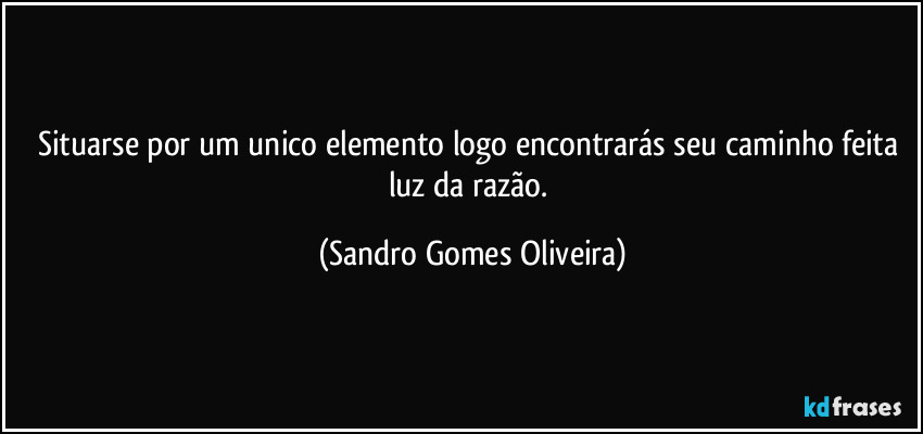 Situarse por um unico elemento logo encontrarás seu caminho feita luz da razão. (Sandro Gomes Oliveira)