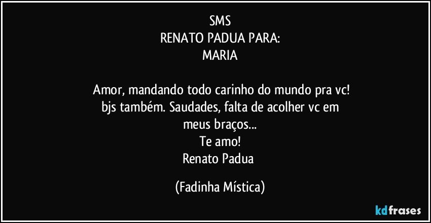 SMS
RENATO PADUA PARA:
MARIA

 Amor, mandando todo carinho do mundo pra vc!
bjs também. Saudades, falta de acolher vc em
meus braços...
Te amo!
Renato Padua (Fadinha Mística)