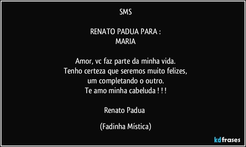 SMS

RENATO PADUA PARA :
MARIA

Amor, vc faz parte da minha vida.
Tenho certeza que seremos muito felizes,
um completando o outro.
Te amo minha cabeluda ! ! !

Renato Padua (Fadinha Mística)