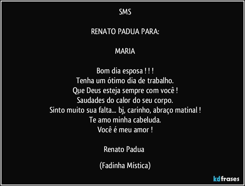 SMS

RENATO PADUA PARA:

MARIA

Bom dia esposa ! ! !
Tenha um ótimo dia de trabalho.
Que Deus esteja sempre com você !
Saudades do calor do seu corpo.
Sinto muito sua falta... bj, carinho, abraço matinal !
Te amo minha cabeluda.
Você é meu amor !

Renato Padua (Fadinha Mística)