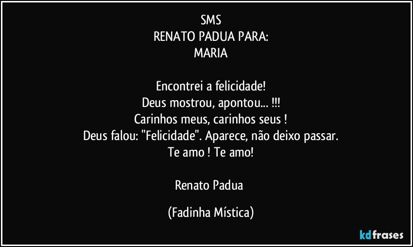 SMS
RENATO PADUA PARA:
MARIA

Encontrei a felicidade!
Deus mostrou, apontou... !!!
Carinhos meus, carinhos seus !
Deus falou:   "Felicidade". Aparece, não deixo passar.
Te amo ! Te amo!

Renato Padua (Fadinha Mística)