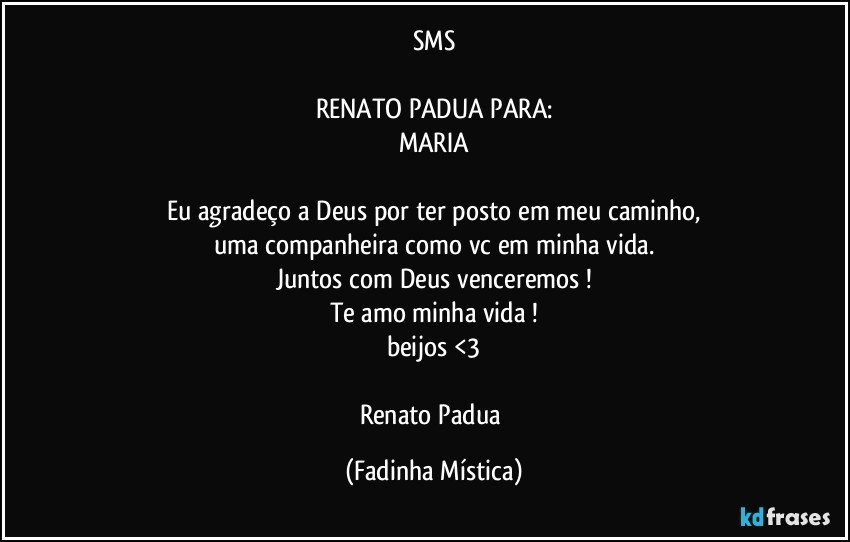 SMS

RENATO PADUA PARA:
MARIA

Eu agradeço a Deus por ter posto em meu caminho,
uma companheira como vc em minha vida.
Juntos com Deus venceremos !
Te amo minha vida !
beijos <3

Renato Padua (Fadinha Mística)