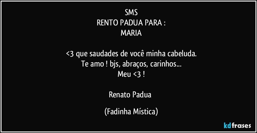 SMS
RENTO PADUA PARA :
MARIA

<3 que saudades de você minha cabeluda.
Te amo !  bjs, abraços, carinhos...
Meu <3 !

Renato Padua (Fadinha Mística)