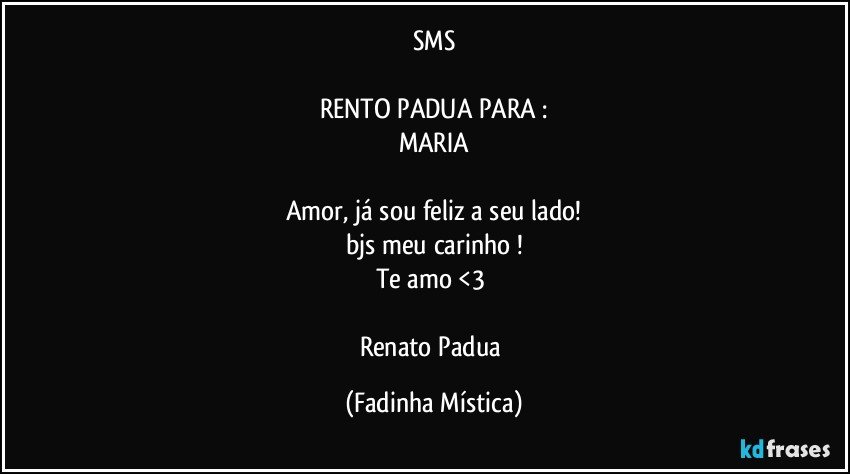 SMS

RENTO PADUA  PARA :
MARIA

Amor, já sou feliz a seu lado!
bjs meu carinho !
Te amo <3 

Renato Padua (Fadinha Mística)