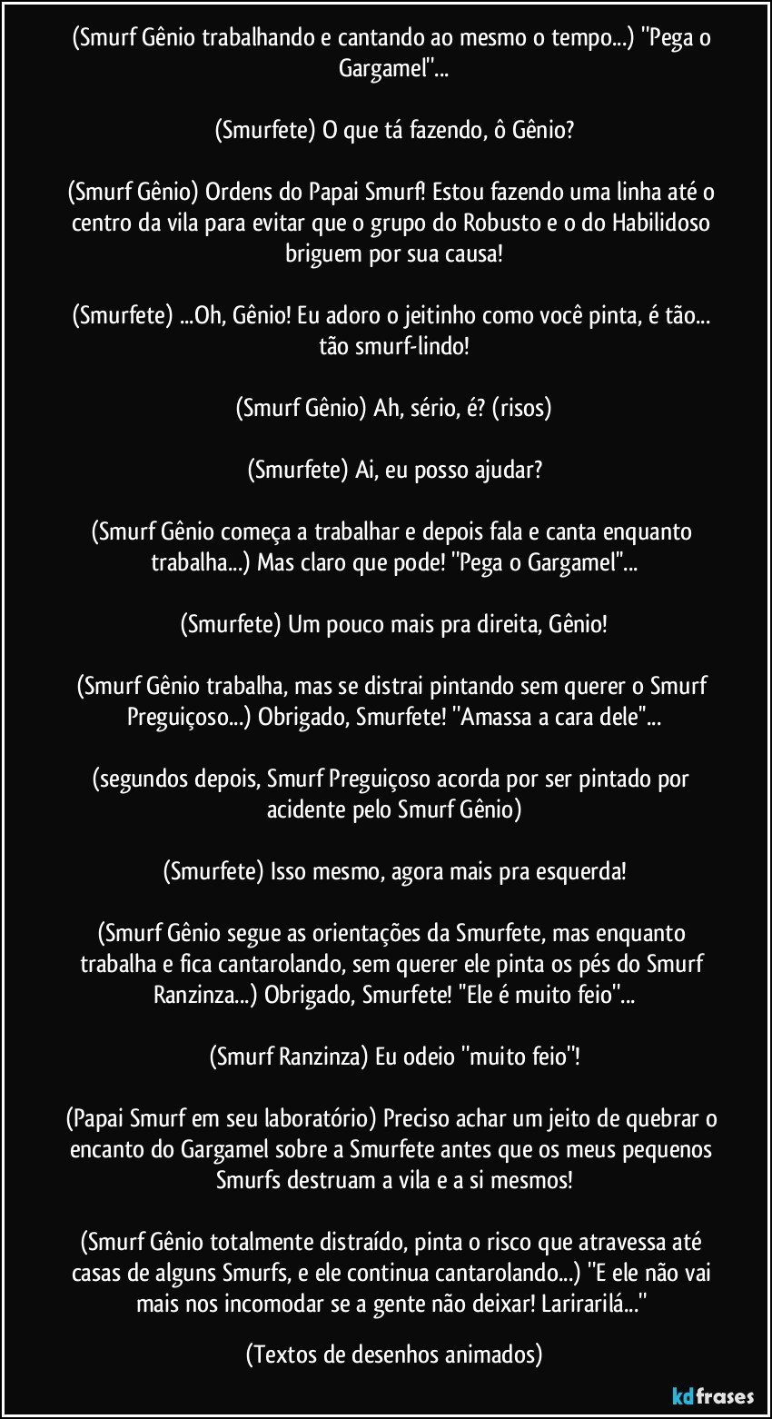 (Smurf Gênio trabalhando e cantando ao mesmo o tempo...) ''Pega o Gargamel''...

(Smurfete) O que tá fazendo, ô Gênio?

(Smurf Gênio) Ordens do Papai Smurf! Estou fazendo uma linha até o centro da vila para evitar que o grupo do Robusto e o do Habilidoso briguem por sua causa!

(Smurfete) ...Oh, Gênio! Eu adoro o jeitinho como você pinta, é tão... tão smurf-lindo!

(Smurf Gênio) Ah, sério, é? (risos)

(Smurfete) Ai, eu posso ajudar?

(Smurf Gênio começa a trabalhar e depois fala e canta enquanto trabalha...) Mas claro que pode! ''Pega o Gargamel''...

(Smurfete) Um pouco mais pra direita, Gênio!

(Smurf Gênio trabalha, mas se distrai pintando sem querer o Smurf Preguiçoso...) Obrigado, Smurfete! ''Amassa a cara dele''...

(segundos depois, Smurf Preguiçoso acorda por ser pintado por acidente pelo Smurf Gênio)

(Smurfete) Isso mesmo, agora mais pra esquerda!

(Smurf Gênio segue as orientações da Smurfete, mas enquanto trabalha e fica cantarolando, sem querer ele pinta os pés do Smurf Ranzinza...) Obrigado, Smurfete! ''Ele é muito feio''...

(Smurf Ranzinza) Eu odeio ''muito feio''!

(Papai Smurf em seu laboratório) Preciso achar um jeito de quebrar o encanto do Gargamel sobre a Smurfete antes que os meus pequenos Smurfs destruam a vila e a si mesmos!

(Smurf Gênio totalmente distraído, pinta o risco que atravessa até casas de alguns Smurfs, e ele continua cantarolando...) ''E ele não vai mais nos incomodar se a gente não deixar! Larirarilá...'' (Textos de desenhos animados)