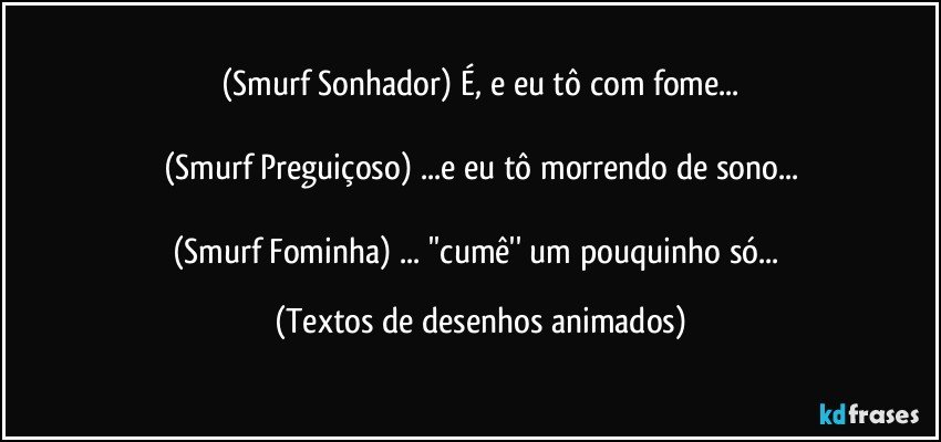 (Smurf Sonhador) É, e eu tô com fome...

(Smurf Preguiçoso) ...e eu tô morrendo de sono...

(Smurf Fominha) ... ''cumê'' um pouquinho só... (Textos de desenhos animados)