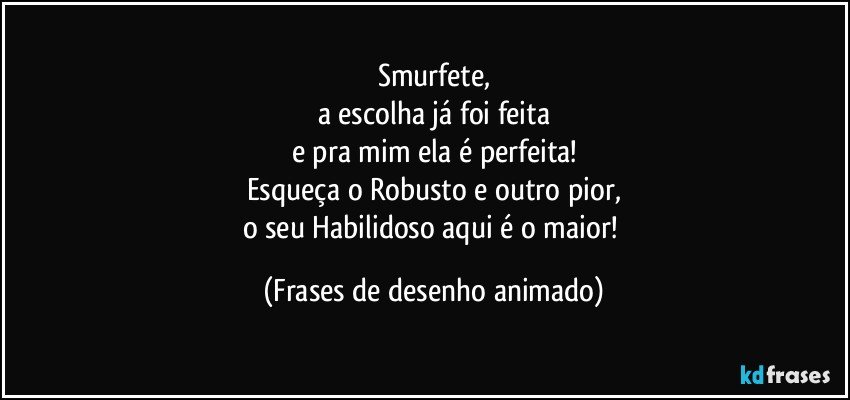 Smurfete,
a escolha já foi feita
e pra mim ela é perfeita!
Esqueça o Robusto e outro pior,
o seu Habilidoso aqui é o maior! (Frases de desenho animado)