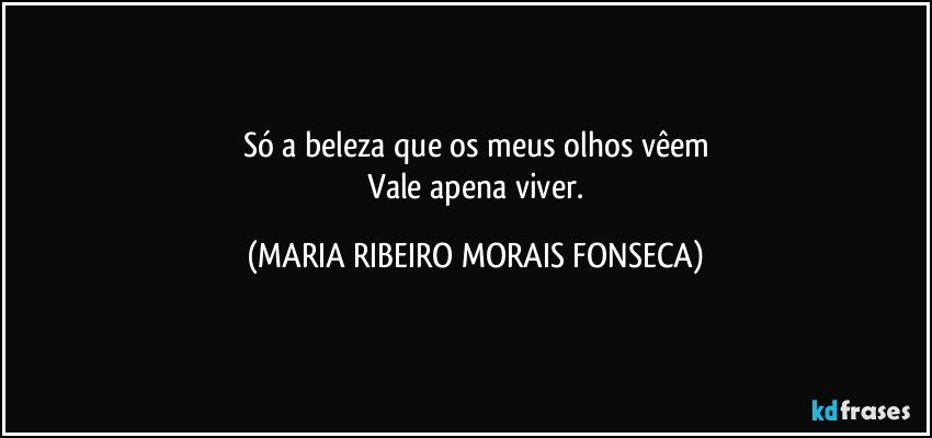 Só a beleza que os meus olhos vêem
  Vale apena viver. (MARIA RIBEIRO MORAIS FONSECA)