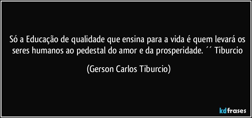 Só a Educação de qualidade que ensina para a vida é quem levará os seres humanos ao pedestal do amor e da prosperidade. ´´ Tiburcio (Gerson Carlos Tiburcio)