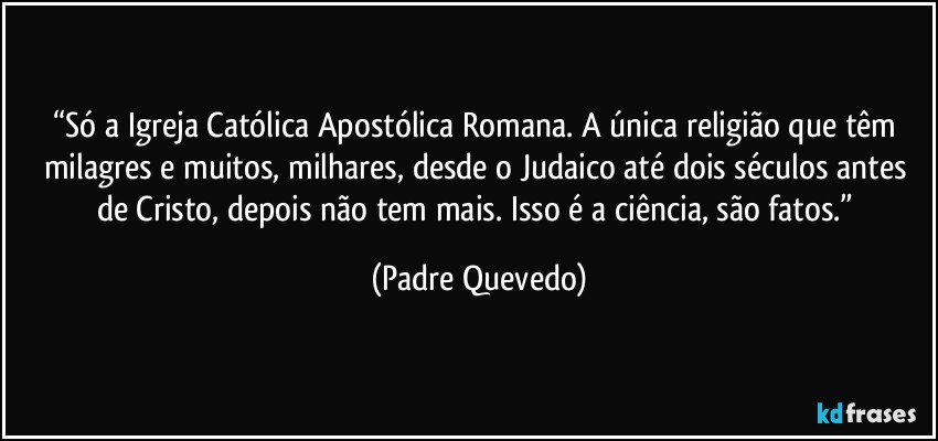 “Só a Igreja Católica Apostólica Romana. A única religião que têm milagres e muitos, milhares, desde o Judaico até dois séculos antes de Cristo, depois não tem mais. Isso é a ciência, são fatos.” (Padre Quevedo)
