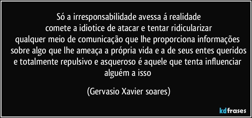 Só a irresponsabilidade avessa á realidade
comete a idiotice de atacar e tentar ridicularizar
qualquer meio de comunicação que lhe proporciona informações sobre algo que lhe ameaça a própria vida e a de seus entes queridos
e totalmente repulsivo e asqueroso é aquele que tenta influenciar alguém a isso (Gervasio Xavier soares)